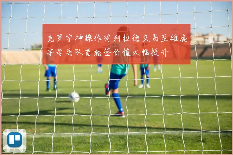克罗宁神操作将利拉德交易至雄鹿字母离队首轮签价值大幅提升