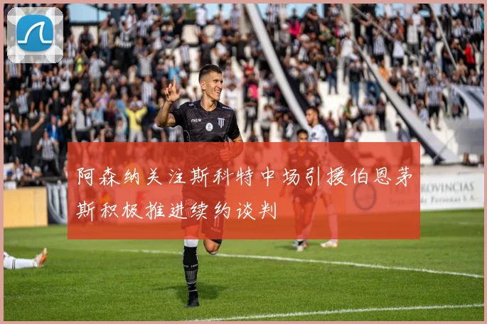阿森纳关注斯科特中场引援伯恩茅斯积极推进续约谈判