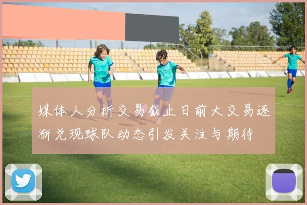 媒体人分析交易截止日前大交易逐渐兑现球队动态引发关注与期待