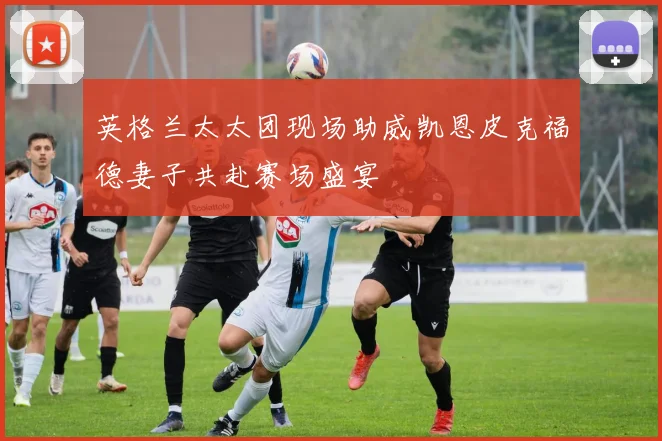 英格兰太太团现场助威凯恩皮克福德妻子共赴赛场盛宴