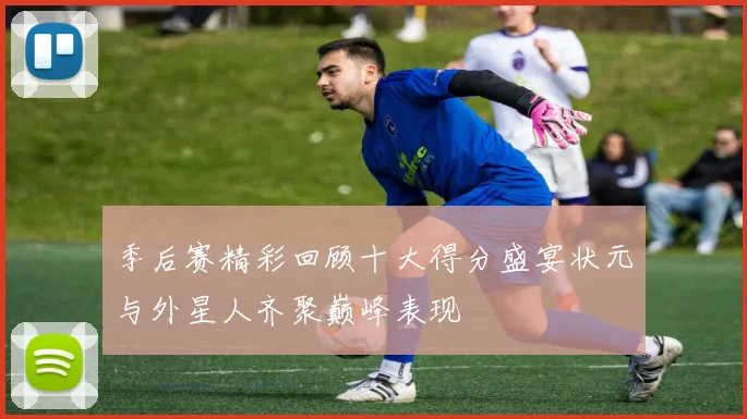 季后赛精彩回顾十大得分盛宴状元与外星人齐聚巅峰表现
