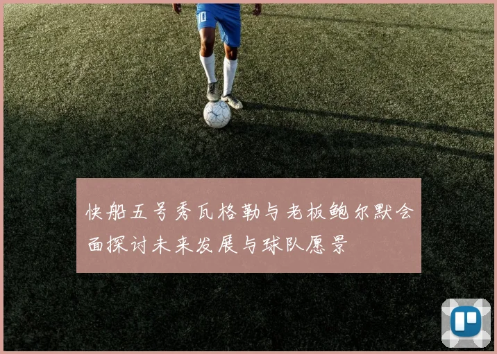 快船五号秀瓦格勒与老板鲍尔默会面探讨未来发展与球队愿景