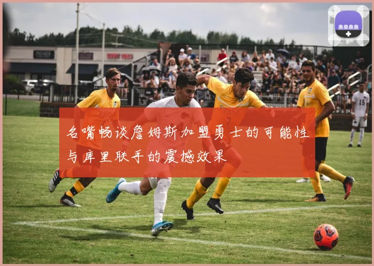 名嘴畅谈詹姆斯加盟勇士的可能性与库里联手的震撼效果