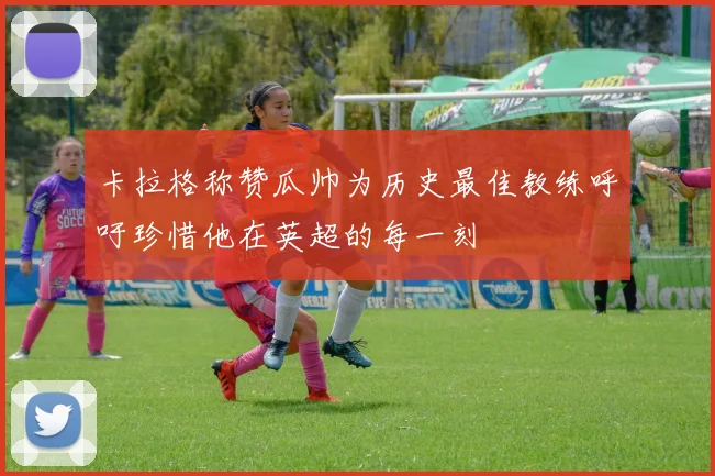 卡拉格称赞瓜帅为历史最佳教练呼吁珍惜他在英超的每一刻