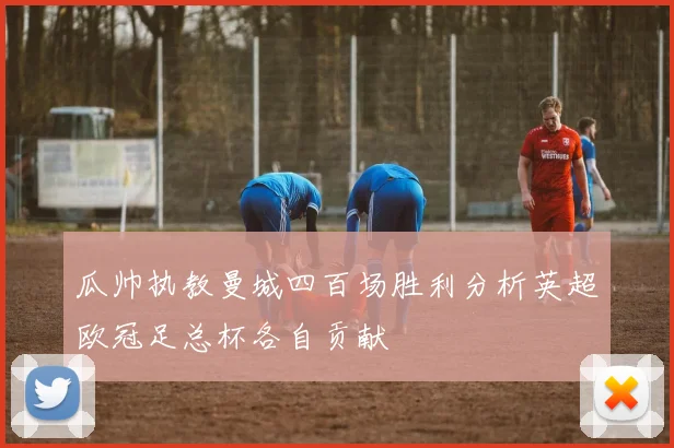 瓜帅执教曼城四百场胜利分析英超欧冠足总杯各自贡献