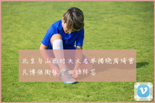 北京与山西对决大名单揭晓周琦曾凡博领衔张宁回归阵容