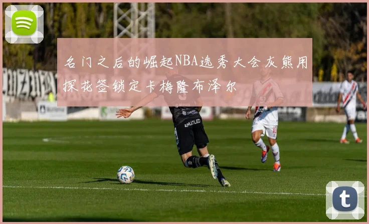 名门之后的崛起NBA选秀大会灰熊用探花签锁定卡梅隆布泽尔