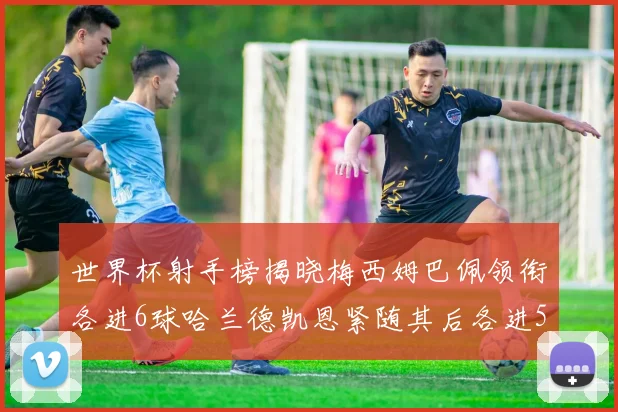 世界杯射手榜揭晓梅西姆巴佩领衔各进6球哈兰德凯恩紧随其后各进5球