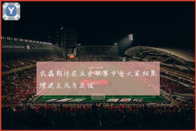 武磊期待在业余联赛中与大家相聚增进交流与友谊