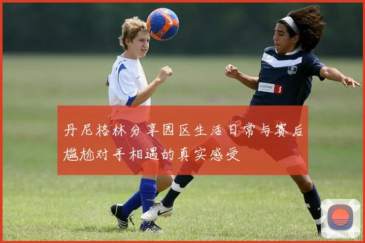 丹尼格林分享园区生活日常与赛后尴尬对手相遇的真实感受