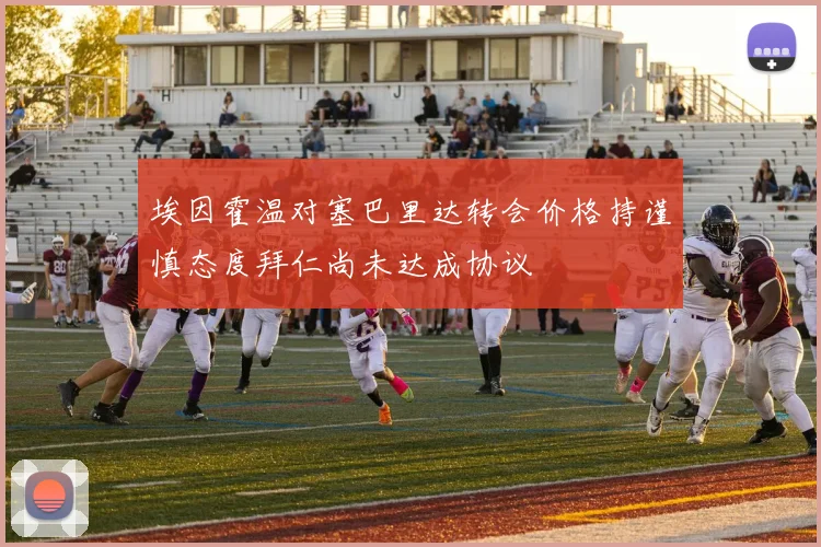 埃因霍温对塞巴里达转会价格持谨慎态度拜仁尚未达成协议