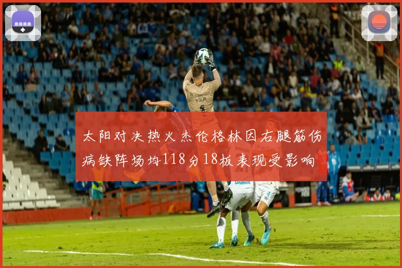 太阳对决热火杰伦格林因右腿筋伤病缺阵场均118分18板表现受影响