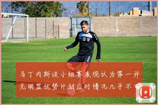 马丁内斯谈小组赛表现认为第一并无明显优势计划应对情况几乎不可能