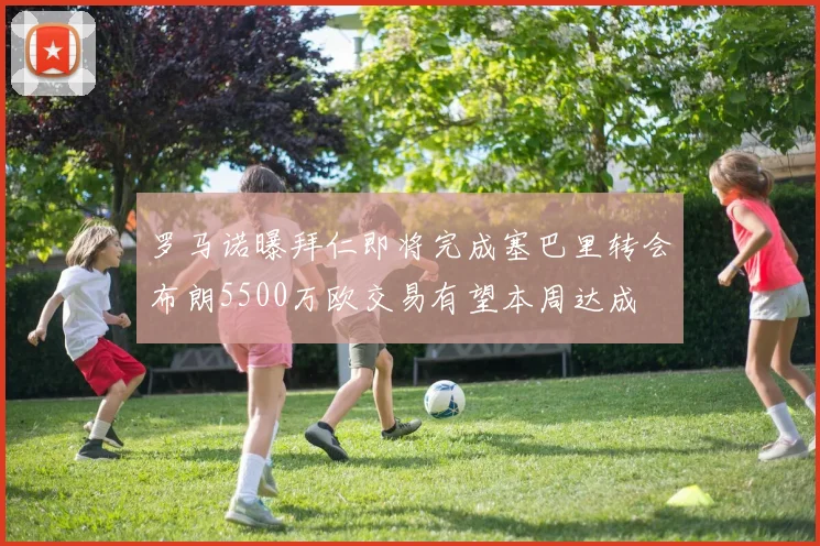 罗马诺曝拜仁即将完成塞巴里转会布朗5500万欧交易有望本周达成